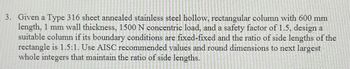 3. Given a Type 316 sheet annealed stainless steel hollow, rectangular column with 600 mm
length, 1 mm wall thickness, 1500 N concentric load, and a safety factor of 1.5, design al
suitable column if its boundary conditions are fixed-fixed and the ratio of side lengths of the
rectangle is 1.5:1. Use AISC recommended values and round dimensions to next largest
whole integers that maintain the ratio of side lengths.