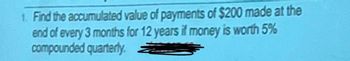 1. Find the accumulated value of payments of $200 made at the
end of every 3 months for 12 years if money is worth 5%
compounded quarterly.