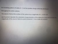 An insulating sphere of radius R = 3 cm has positive charge uniformly distributed
throughout its entire volume.
The electric field at the surface of the sphere has a magnitude of E = 5x107 V/m
(a) [3 points] Calculate the volumetric charge density p of the sphere (in C/m3) and Calculate the
magnitude of the electric field at a point located atr= 1cm, inside the insulator.
