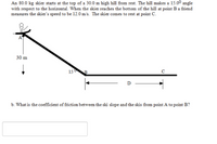An 80.0 kg skier starts at the top of a 30.0 m high hill from rest. The hill makes a 15.00 angle
with respect to the horizontal. When the skier reaches the bottom of the hill at point B a friend
measures the skier's speed to be 12.0 m/s. The skier comes to rest at point C.
30 m
150
D
b. What is the coefficient of friction between the ski slope and the skis from point A to point B?
