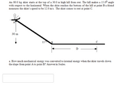 An 80.0 kg skier starts at the top of a 30.0 m high hill from rest. The hill makes a 15.00 angle
with respect to the horizontal. When the skier reaches the bottom of the hill at point B a friend
measures the skier's speed to be 12.0 m/s. The skier comes to rest at point C.
30 m
150
a. How much mechanical energy was converted to intemal energy when the skier travels down
the slope from point A to point B? Answer in Joules.
