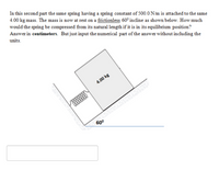 In this second part the same spring having a spring constant of 500.0 N/m is attached to the same
4.00 kg mass. The mass is now at rest on a frictionless 60° incline as shown below. How much
would the spring be compressed from its natural length if it is in its equilibrium position?
Answer in centimeters. But just input the numerical part of the answer without including the
units.
4.00 kg
60°
