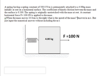 A spring having a spring constant of 500.0 N/m is pemanently attached to a 4.00kg mass
initially at rest on a horizontal surface. The coefficient of kinetic friction between the mass and
the surface is 0.500. The spring is originally unstretched with the mass at rest. A constant
horizontal force F=100.0N is applied to the mass.
a)When the mass moves 10.0cm to the right what is the speed of the mass? Answer in m/s. But
just input the numerical answer without incduding the m/s
F=100 N
4.00 kg
