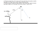 A 100 kg man swings from a 10.0 m long rope. The man starts from rest at position A and the
rope makes a 45.0° angle with the vertical. Assume no frictional losses.
c) The man continues to swing to the right of point B. What will the man's speed be when the
rope makes an angle of 30° with respect to the vertical at point C? Answer in m's.
45 0l
10 m
m= 100kg
| 300
C
B
