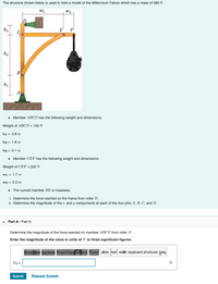 The structure shown below is used to hold a model of the Millennium Falcon which has a mass of 380 N .
W1
W2
h3
E
F
h2
B
h1
A
• Member ABCD has the following weight and dimensions:
Weight of ABCD = 150 N
h1= 0.8 m
h2 = 1.8 m
h3 = 0.1 m
• Member CEF has the following weight and dimensions:
Weight of CEF = 200 N
w1 = 1.7 m
w2 = 0.3 m
• The curved member BE is massless.
i. Determine the force exerted on the frame from roller D.
ii. Determine the magnitude of the x and y components at each of the four pins A, B, C, and D.
Part A - Part A
Determine the magnitude of the force exerted on member ABCD from roller D.
Enter the magnitude of the value in units of N to three significant figures.
Templates Symbols Slope/Displacement Vector uado redo reset keyboard shortcuts help
Dx =
N
Submit
Request Answer
