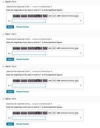 Part B - Part B
Determine the magnitude of the x – component of force at pin A.
Enter the magnitude of the value in units of N to three significant figures.
templates Symbols Slope/Displacement Vector undo redo reset keyboard shortcuts help,
Ag =
Submit
Request Answer
Part C - Part C
Determine the magnitude of the y – component of force at pin A.
Enter the magnitude of the value in units of N to three significant figures.
Jemplates Symbols Slope/Displacement Vector uado redo resat keyboard shortcuts help
Ay =
N
Submit
Request Answer
Part D - Part D
Determine the magnitude of the x – component of force at pin B.
Enter the magnitude of the value in units of N to three significant figures.
femplates Symbols Slope/Displacement Vector uado redo reset keyboard shortcuts help
Bx =
Submit
Request Answer
Part E - Part E
Determine the magnitude of the y – component of force at pin B.
Enter the magnitude of the value in units of N to three significant figures.
Jemplates Symbols Slope/Displacement Vector uado redo reset keyboard shortcuts help,
By =
Submit
Request Answer
