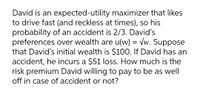 David is an expected-utility maximizer that likes
to drive fast (and reckless at times), so his
probability of an accident is 2/3. David's
preferences over wealth are u(w) = vw. Suppose
that David's initial wealth is $100. If David has an
accident, he incurs a $51 loss. How much is the
risk premium David willing to pay to be as well
off in case of accident or not?
