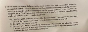 4. There is some reason to believe that the mean normal adult body temperature is not 98.6
degrees Fahrenheit. So what is the mean, if not 98.6? Here are some data to figure it out:
there are 52 healthy adults in the sample, and the average body temperature for these 52
people is 98.285° E, with standard deviation 0.6824° E. Also, body temperatures of healthy
adults are approximately normally distributed.
(a) Calculate a 95% confidence interval for the mean adult body temperature. Make sure
you use the correct value (using z or t). Is 98.6 included in the interval?
(b) Interpret the interval correctly.
(c) Suppose you measure your body temperature. (Assume you are a healthy adult.)
Can you calculate, at least approximately, the probability that your temperature lies
inside the interval you found in (a)? Explain.