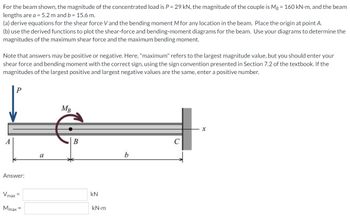 For the beam shown, the magnitude of the concentrated load is P = 29 kN, the magnitude of the couple is MB = 160 kN.m, and the beam
lengths are a = 5.2 m and b = 15.6 m.
(a) derive equations for the shear force V and the bending moment M for any location in the beam. Place the origin at point A.
(b) use the derived functions to plot the shear-force and bending-moment diagrams for the beam. Use your diagrams to determine the
magnitudes of the maximum shear force and the maximum bending moment.
Note that answers may be positive or negative. Here, "maximum" refers to the largest magnitude value, but you should enter your
shear force and bending moment with the correct sign, using the sign convention presented in Section 7.2 of the textbook. If the
magnitudes of the largest positive and largest negative values are the same, enter a positive number.
MB
X
A
b
Answer:
Vmax=
Mmax =
a
B
kN
kN•m