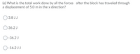 (e) What is the total work done by all the forces after the block has traveled through
a displacement of 5.0 m in the x direction?
O 3.8 JJ
36.2 J
O-36.2 J
O-16.2 JJ
