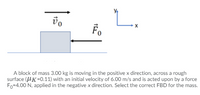 L.
Fo
A block of mass 3.00 kg is moving in the positive x direction, across a rough
surface (UK=0.11) with an initial velocity of 6.00 m/s and is acted upon by a force
Fo=4.00 N, applied in the negative x direction. Select the correct FBD for the mass.
