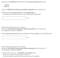 Suppose you multiplied the following two decimal floating point values:
8.4E+5
x 6.9E+3
using the DECIMAL floating point addition algorithm from Content 3.6,
a) What will the decimal product of the significands be
(including the decimal point, but not including the exponent)?
Continuing with the previous question
(Using the DECIMAL floating point addition algorithm from Content 3.6
to multiplying 8.4E+5 x 6.9E+3)
b) What decimal exponent will be combined with the product of the significands?
Continuing with the previous questions
(Using the DECIMAL floating point addition algorithm from Content 3.6
to multiplying 8.4E+5 x 6.9E+3)
c) What final answer be, in DECIMAL normalized form?
(enter your answer formatted the same way
that the original numbers in this question were formatted)
