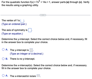 For the quadratic function f(x) = 7x² + 14x+1, answer parts (a) through (c). Verify
the results using a graphing utility.
The vertex of f is.
(Type an ordered pair.)
The axis of symmetry is
(Type an equation.)
Determine the y-intercept. Select the correct choice below and, if necessary, fill
in the answer box to complete your choice.
OA. The y-intercept is
(Type an integer or a decimal.)
B. There is no y-intercept.
Determine the x-intercept(s). Select the correct choice below and, if necessary,
fill in the answer box to complete your choice.
O A. The x-intercept(s) is/are