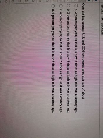 006.25.0 - MC - MANK08
D
Over the last century, U.S. real GDP per person grew at a rate of about
a. 2 percent per year, so that it is now 2 times as high as it was a century ago.
Ob. 2 percent per year, so that it is now 8 times as high as it was a century ago.
O c. 4 percent per year, so that it is now 2 times as high as it was a century ago.
d. 4 percent per year, so that it is now 8 times as high as it was a century ago.
D