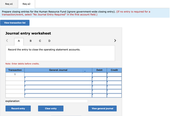 **Transcription for Educational Website:**

---

**Instruction:**

Prepare closing entries for the Human Resource Fund (ignore government-wide closing entry). **(If no entry is required for a transaction/event, select "No Journal Entry Required" in the first account field.)**

**Interface Description:**

- **View transaction list** - a button to access the list of transactions.

---

**Journal Entry Worksheet:**

- **Tabs:** A, B, C, D (currently on tab A).
  
- **Instruction Box:** 
  - "Record the entry to close the operating statement accounts."

- **Note:** 
  - "Enter debits before credits."

**Journal Entry Table:**

- **Columns:**
  - **Transaction**: Sequential numbering starting with 1.
  - **General Journal**: Field to input the account name.
  - **Debit**: Field to input the debit amount.
  - **Credit**: Field to input the credit amount.

- **Rows:** Multiple lines available for entry under the aforementioned columns.

**Additional Fields:**

- **Explanation:** A field for entering a detailed explanation of the transaction.

**Buttons:**

- **Record entry**: To save the entry.
- **Clear entry**: To remove the current entry.
- **View general journal**: To access the full journal ledger.

--- 

This transcription and interface breakdown provide guidance on how to navigate and use the journal entry worksheet for closing entries in an accounting setting.