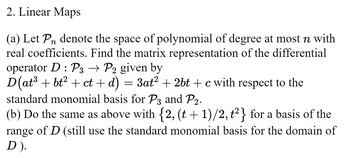 2. Linear Maps
(a) Let Pn denote the space of polynomial of degree at most n with
real coefficients. Find the matrix representation of the differential
operator D : P3 → P2 given by
D(at³ + bt² + ct + d) = 3at² + 2bt + c with respect to the
standard monomial basis for P3 and P2.
(b) Do the same as above with {2, (t + 1)/2, t²} for a basis of the
range of D (still use the standard monomial basis for the domain of
D ).