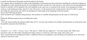 Consider the Mortensen-Pissarides model described in the lecture.
Now suppose
that an unemployed worker at the beginning of each period can choose between searching for a job and working as a
selfemployed worker during the period. If an unemployed worker searches for a job, then he or she will receive the unemployment
benefit, b, and then will be matched with a job randomly in the same way as assumed in the lecture. If an unemployed worker
works as a self-employed worker, then he or she will receive z as the income for the current period, will not be able to search for a
job within the same period, and will be an unemployed worker again at the beginning of the next period.
Answer the following questions.
Note: Except for new variables and parameters, the notations of variables and parameters are the same as in the lecture.
1.
Define the Bellman equation for an unemployed worker.
Notes:
- You only need to define the equation rather than solve it. Use the same notations of variables and parameters as in the lecture and
the problem statement described above.
2.
Ө
Assume b = 1, c = 0.7, r = 0.1, y = 3, ¢ = 0.3, and X = 0.05, and also suppose 0 = 1.2 in the steady state. What is the
maximum value of z that makes unemployed workers choose to search for a job in the steady state in this case?
Note: Assume that if an unemployed worker is indifferent between searching for a job and being self-employed, he or she always
chooses to search for a job.