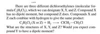 There are three different dichloroethylenes (molecular for-
mula C,H,Cl,), which we can designate X, Y, and Z. Compound X
has no dipole moment, but compound Z does. Compounds X and
Z each combine with hydrogen to give the same product:
C,H,Cl, (X or Z) + H, → CICH,-CH,CI
What are the structures of X, Y, and Z? Would you expect com-
pound Y to have a dipole moment?
