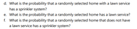 d. What is the probability that a randomly selected home with a lawn service
has a sprinkler system?
e. What is the probability that a randomly selected home has a lawn service?
f. What is the probability that a randomly selected home that does not have
a lawn service has a sprinkler system?
