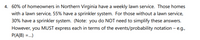 4. 60% of homeowners in Northern Virginia have a weekly lawn service. Those homes
with a lawn service, 55% have a sprinkler system. For those without a lawn service,
30% have a sprinkler system. (Note: you do NOT need to simplify these answers.
However, you MUST express each in terms of the events/probability notation – e.g.,
P(A|B) =.)
