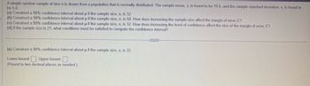 A simple random sample of size n is drawn from a population that is normally distributed. The sample mean, x, is found to be 19.6, and the sample standard deviation, s, is found to
be 5.6.
(a) Construct a 98% confidence interval about u if the sample size, n, is 32.
(b) Construct a 98% confidence interval about µ if the sample size, n, is 58. How does increasing the sample size affect the margin of error, E?
(c) Construct a 99% confidence interval about u if the sample size, n, is 32. How does increasing the level of confidence affect the size of the margin of error, E?
(d) If the sample size is 21, what conditions must be satisfied to compute the confidence interval?
(a) Construct a 98% confidence interval about µ if the sample size, n, is 32.
Lower bound:; Upper bound:
(Round to two decimal places as needed.)
C...