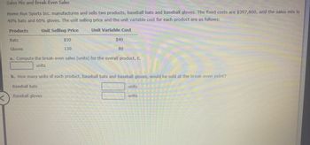 Sales Mix and Break-Even Sales
Home Run Sports Inc. manufactures and sells two products, baseball bats and baseball gloves. The fixed costs are $397,800, and the sales mix is
40% bats and 60% gloves. The unit selling price and the unit variable cost for each product are as follows:
Unit Selling Price
Unit Variable Cost
Products
Bats
$50
130
$40
80
Gloves
a. Compute the break-even sales (units) for the overall product, E.
units
b. How many units of each product, baseball bats and baseball gloves, would be sold at the break-even point?
Baseball bats
Baseball gloves
units
units