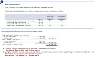 ### Required Information

**[The following information applies to the questions displayed below.]**

The first production department of Stone Incorporated reports the following for April:

|                                        | Direct Materials | Conversion |
|----------------------------------------|------------------|------------|
| Units                                  | Percent Complete | Percent Complete  |
| Beginning work in process inventory    | 82,000           | 70%        | 30%        |
| Units started this period              | 432,000          |            |            |
| Completed and transferred out          | 410,000          |            |            |
| Ending work in process inventory       | 104,000          | 85%        | 35%        |

The production department had the cost information below.

|                                                                   |       |
|-------------------------------------------------------------------|-------|
| Beginning work in process inventory                               |       |
|    Direct materials                                               | $206,850 |
|    Conversion                                                     | $35,490  |
|                                                                   | $242,340 |
| Costs added this period                                           |        |
|    Direct materials                                               | $1,512,630 |
|    Conversion                                                     | $991,230  |
|                                                                   | $2,503,860 |
| **Total costs to account for**                                    | **$2,746,200** |

### Tasks

a. Compute cost per equivalent unit for both direct materials and conversion.  
**Note: Round "Cost per EUP" to 2 decimal places.**

b. Using the weighted average method, assign April’s costs to the department’s output—specifically, its units transferred to the next department and its ending work in process inventory.  
**Note: Round "Cost per EUP" to 2 decimal places.**