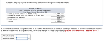 Hudson Company reports the following contribution margin income statement.
Sales (10,500 units at $225 each)
Variable costs (10,500 units at $180 each)
Contribution margin
Fixed costs
Income
HUDSON COMPANY
Contribution Margin Income Statement
For Year Ended December 31
1. Amount of sales
2. Margin of safety
$ 2,362,500
1,890,000
1. Assume Hudson has a target income of $171,000. What amount of sales (in dollars) is needed to produce this target income?
2. If Hudson achieves its target income, what is its margin of safety (in percent)? (Round your answer to 1 decimal place.)
%
472,500
369,000
$ 103,500