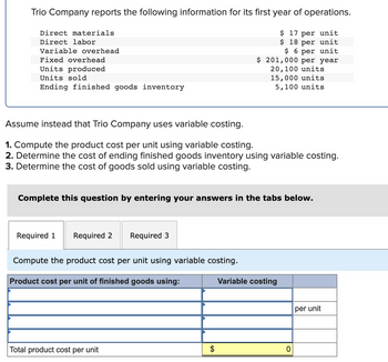 Trio Company reports the following information for its first year of operations.
$ 17 per unit
$ 18 per unit
$6 per unit
$ 201,000 per year
20,100 units
15,000 units
5,100 units
Direct materials
Direct labor
Variable overhead
Fixed overhead
Units produced
Units sold
Ending finished goods inventory
Assume instead that Trio Company uses variable costing.
1. Compute the product cost per unit using variable costing.
2. Determine the cost of ending finished goods inventory using variable costing.
3. Determine the cost of goods sold using variable costing.
Complete this question by entering your answers in the tabs below.
Required 1
Required 2
Required 3
Compute the product cost per unit using variable costing.
Product cost per unit of finished goods using:
Total product cost per unit
$
Variable costing
0
per unit