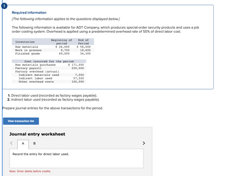 Required information
[The following information applies to the questions displayed below.]
The following information is available for ADT Company, which produces special-order security products and uses a job
order costing system. Overhead is applied using a predetermined overhead rate of 55% of direct labor cost.
Inventories
Raw materials
Work in process
Finished goods
<
Cost incurred for the period
Raw materials purchases
Factory payroll
Factory overhead (actual)
Indirect materials used
Indirect labor used
Other overhead costs
View transaction list
Beginning of
period
$ 26,000
9,700
69,000
Journal entry worksheet
A
1. Direct labor used (recorded as factory wages payable).
2. Indirect labor used (recorded as factory wages payable).
Prepare journal entries for the above transactions for the period.
B
Note: Enter debits before credits.
End of
Period
$ 58,000
Record the entry for direct labor used.
19,600
34,300
$ 171,000
250,000
7,000
57,500
100,000
>