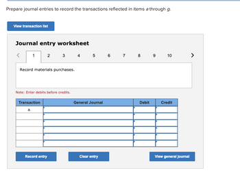 Prepare journal entries to record the transactions reflected in items a through g.
View transaction list
Journal entry worksheet
1
2
Record materials purchases.
Transaction
a.
Note: Enter debits before credits.
3 4 5 6 7 8 9 10
Record entry
General Journal
Clear entry
Debit
Credit
View general journal