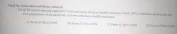 Find the indicated confidence interval.
18) Of 80 adults selected randomly from one town, 66 have health insurance. Find a 90% confidence interval for the
true proportion of all adults in the town who have health insurance.
A) From 0.742 to 0.908
B) From 0.716 to 0.934
C) From 0.726 to 0.924
D) From 0.755 to 0.895