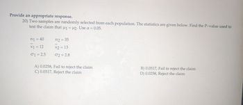 Provide an appropriate response.
20) Two samples are randomly selected from each population. The statistics are given below. Find the P-value used to
test the claim that μ₁ = μ2. Use α = 0.05.
n1 = 40
n2 = 35
-
x1 = 12
x2 = 13
01 = 2.5
02 = 2.8
A) 0.0258, Fail to reject the claim
C) 0.0517, Reject the claim
B) 0.0517, Fail to reject the claim
D) 0.0258, Reject the claim