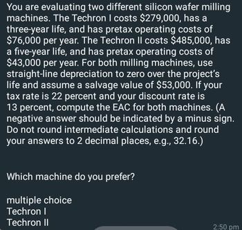 You are evaluating two different silicon wafer milling
machines. The Techron I costs $279,000, has a
three-year life, and has pretax operating costs of
$76,000 per year. The Techron Il costs $485,000, has
a five-year life, and has pretax operating costs of
$43,000 per year. For both milling machines, use
straight-line depreciation to zero over the project's
life and assume a salvage value of $53,000. If your
tax rate is 22 percent and your discount rate is
13 percent, compute the EAC for both machines. (A
negative answer should be indicated by a minus sign.
Do not round intermediate calculations and round
your answers to 2 decimal places, e.g., 32.16.)
Which machine do you prefer?
multiple choice
Techron I
Techron II
2:50 pm