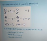 Resolver el sistema dado de ecuaciones diferenciales.
dx
dy
=D1
+3x+
dt
%3D
dt
dx
dy
-y = e'
dt
dt
x(0) = 0, y(0) = 0
USAR UNICAMENTE UNO DE LOS SIGUIENTES METODOS:
1. Transformada de Laplace
2. Método de operadores
3. Método de eliminación
