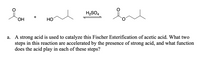 H2SO4
+
HO,
HO
a. A strong acid is used to catalyze this Fischer Esterification of acetic acid. What two
steps in this reaction are accelerated by the presence of strong acid, and what function
does the acid play in each of these steps?
