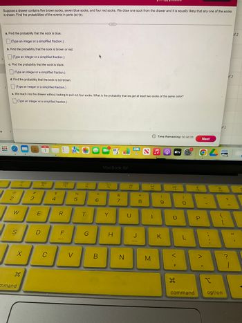 Is
Suppose a drawer contains five brown socks, seven blue socks, and four red socks. We draw one sock from the drawer and it is equally likely that any one of the socks
is drawn. Find the probabilities of the events in parts (a)-(e).
3:
a. Find the probability that the sock is blue.
(Type an integer or a simplified fraction.)
b. Find the probability that the sock is brown or red.
(Type an integer or a simplified fraction.)
c. Find the probability that the sock is black.
(Type an integer or a simplified fraction.)
d. Find the probability that the sock is not brown.
>(Type an integer or a simplified fraction.)
e. We reach into the drawer without looking to pull out four socks. What is the probability that we get at least two socks of the same color?
(Type an integer or a simplified fraction.)
#
@
2
W
S
F2
X
mmand
#
3
E
D
JUL
80
F3
C
$
4
988
F4
R
F
<
%
5
"
FS
T
G
6
B
MacBook Air
F6
Y
H
&
7
N
44
F7
U
J
-
* 00
8
Dil
**
FB
-
M
Time Remaining: 00:56:35
(
9
K
9 átv
DD
F9
O
<
H
)
- C
O
L
command
4
F10
P
Next
>
y
C
of 2
F11
E
{
[
option
of 2
+ 11
?
of 2
1
11