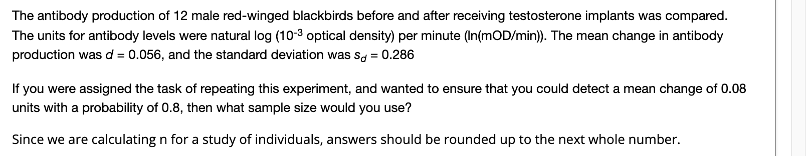 The antibody production of 12 male red-winged blackbirds before and after receiving testosterone implants was compared.
The units for antibody levels were natural log (10-3 optical density) per minute (In(mOD/min)). The mean change in antibody
production was d = 0.056, and the standard deviation was sd
0.286
you were assigned the task of repeating this experiment, and wanted to ensure that you could detect a mean change of 0.08
units with a probability of 0.8, then what sample size would you use?
If
Since we are calculating n for a study of individuals, answers should be rounded up to the next whole number.
