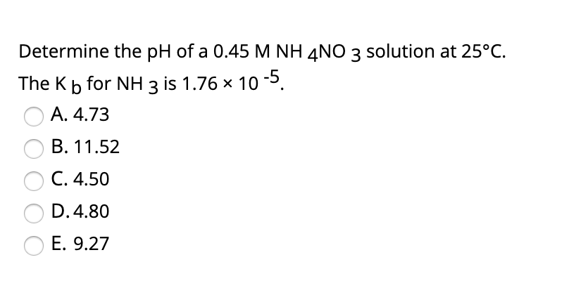 Determine the pH of a 0.45 M NH 4NO 3 solution at 25°C.
The Kb for NH 3 is 1.76 x 10 5.
A. 4.73
B. 11.52
C. 4.50
D. 4.80
E. 9.27
