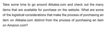 Take some time to go around Alibaba.com and check out the many
items that are available for purchase on the website. What are some
of the logistical considerations that make the process of purchasing an
item on Alibaba.com distinct from the process of purchasing an item
on Amazon.com?