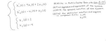 X, (+) = 4x, (+) + 2xz (t)
-
· X'₁₂ (+) = x, (+) + x 2 (+)
x(0) = 2
× 2 (0)=-4
(a) Write in Matrix/vector form with x(t) = (x: (+))
(b) Find eigenvalues and eigenvectors of the system.
(c) Write the general solution of the system.
(d) Find the particular solution and express
in component form: x, (+)
X 2 [+]