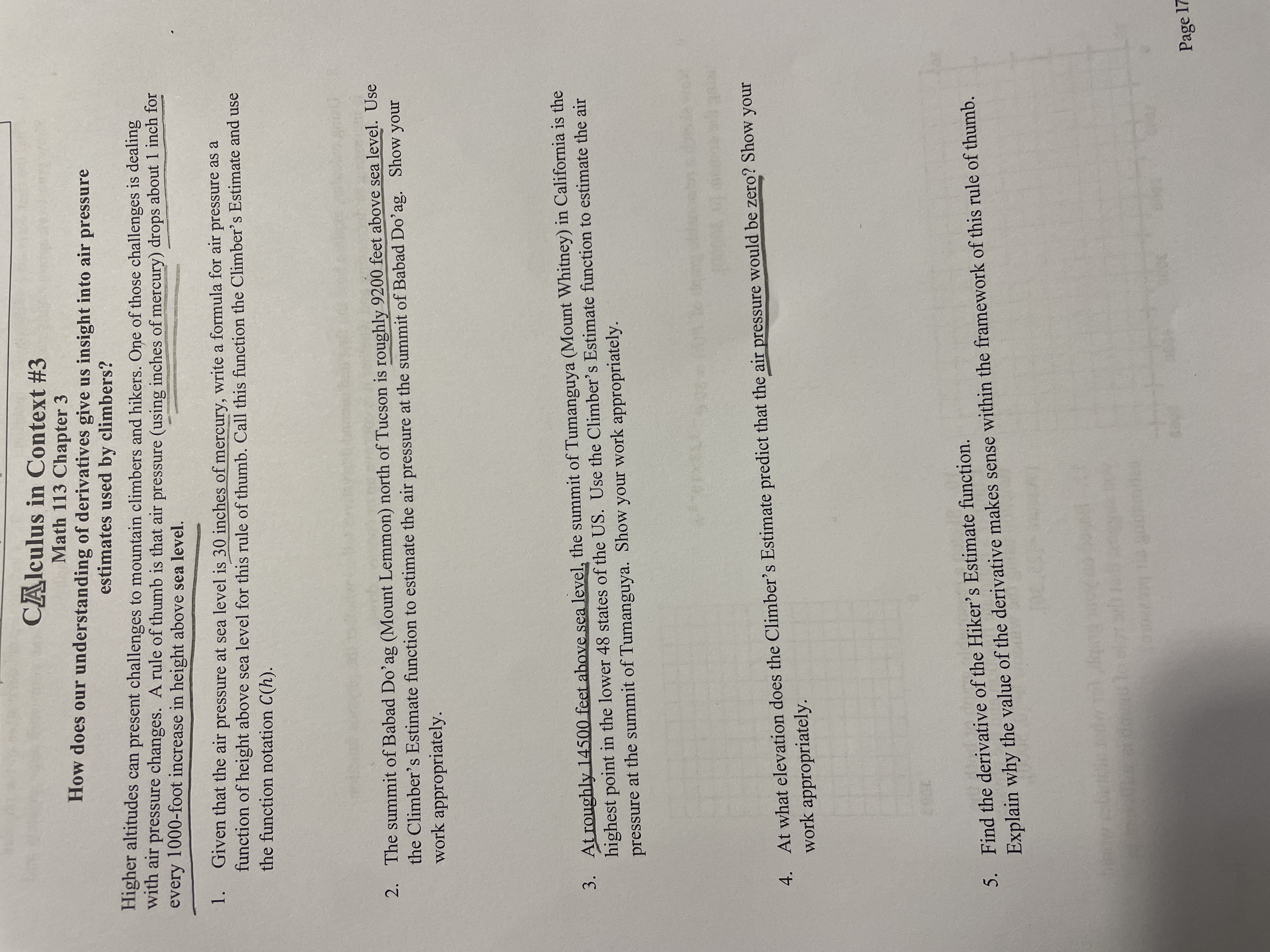 CAlculus in Context #3
Math 113 Chapter 3
How does our understanding of derivatives give us insight into air pressure
estimates used by climbers?
Higher altitudes can present challenges to mountain climbers and hikers. One of those challenges is dealing
with air
pressure changes. A rule of thumb is that air pressure (using inches of mercury) drops about 1 inch for
every 1000-foot increase in height above sea level.
1.
Given that the air pressure at sea level is 30 inches of mercury, write a formula for air pressure as a
function of height above sea level for this rule of thumb. Call this function the Climber's Estimate and use
the function notation C(h).
2. The summit of Babad Do'ag (Mount Lemmon) north of Tucson is roughly 9200 feet above sea level. Use
the Climber's Estimate function to estimate the air pressure at the summit of Babad Do'ag. Show your
work appropriately.
3. At roughly 14500 feet above sea level, the summit of Tumanguya (Mount Whitney) in California is the
highest point in the lower 48 states of the US. Use the Climber's Estimate function to estimate the air
pressure at the summit of Tumanguya. Show your work appropriately.
4. At what elevation does the Climber's Estimate predict that the air pressure would be zero? Show your
work appropriately.
5. Find the derivative of the Hiker's Estimate function.
Explain why the value of the derivative makes sense within the framework of this rule of thumb.
by
Page 17
