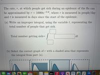 The rate, r, at which people get sick during an epidemic of the flu can
be approximated by r = 1000te-0.4t, where r is measured in people/day
and t is measured in days since the start of the epidemic.
(a) Write an improper integral, using the variable t, representing the
total number of people that get sick.
Total number getting sick=
J
dt
(b) Select the correct graph of r with a shaded area that represents
the integral from part (a).
3
APR 5
5
(C
útv
An
29
·
C
2
A