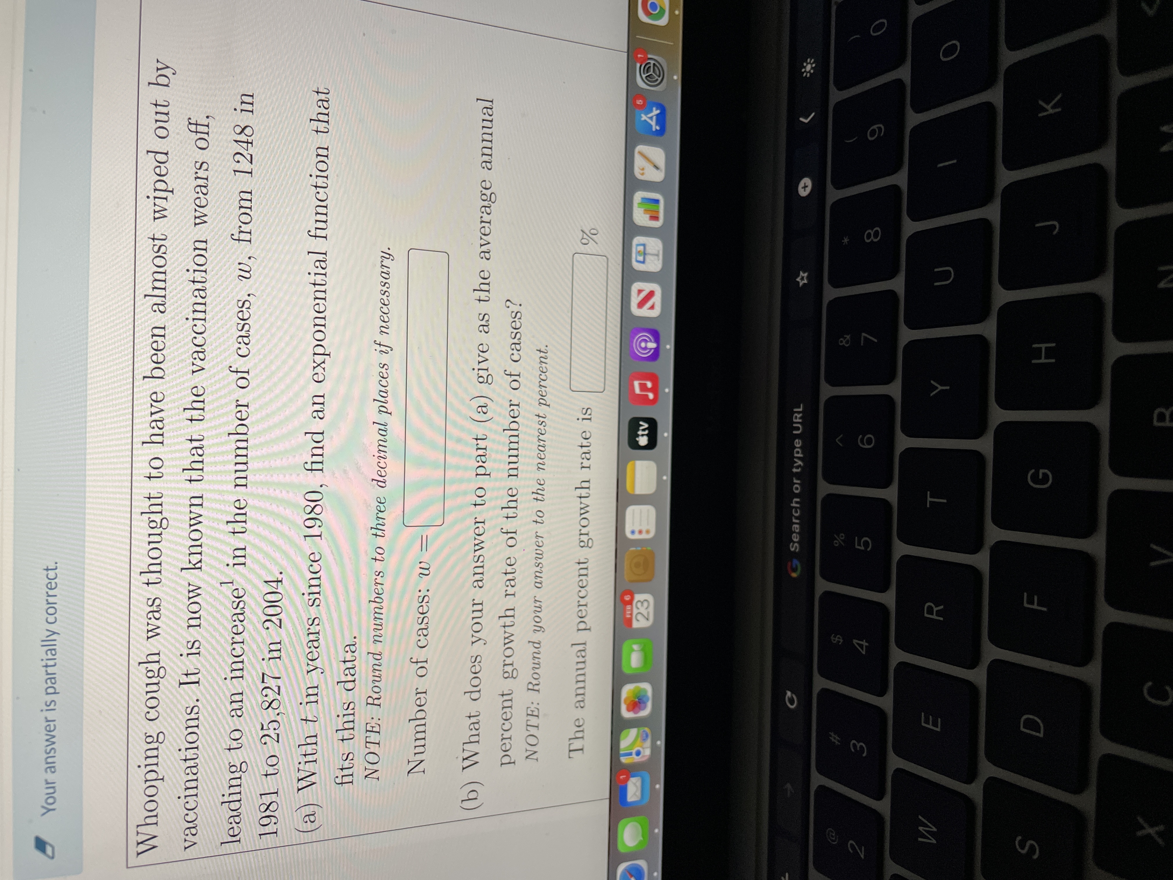 * 00
Your answer is partially correct.
Whooping cough was thought to have been almost wiped out by
vaccinations. It is now known that the vaccination wears off,
leading to an increase' in the number of cases, w, from 1248 in
1981 to 25,827 in 2004.
(a) With t in years since 1980, find an exponential function that
fits this data.
NOTE: Round numbers to three decimal places if necessary.
Number of cases: w =
(b) What does your answer to part (a) give as the average annual
percent growth rate of the number of cases?
NOTE: Round your answer to the nearest percent.
The annual percent growth rate is
23
G Search or type URL
%24
2
3.
5.
7.
6
R
