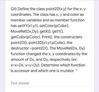 Q1) Define the class point2D(x.y) for the x, y
coordinates. The class has x, y and color as
member variables and as member function
has setXY(x1,y1), setColor(pColor),
MoveRel(Dx,Dy), getX(), getY(),
getColor(pColor), Print(), the constructers
point2D(), point2D(x1,y1,pColor), the
destructor ~point2D(). The MoveRel(Dx, Dy)
function changed the x, y coordinates by the
amount of Dx, and Dy, respectively (ex:
x=x+Dx, y=Dy+Dy). Determine which function
is accessor and which one is mutator.
Your answer
