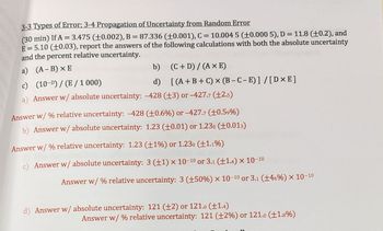 3-3 Types of Error; 3-4 Propagation of Uncertainty from Random Error
(30 min) If A = 3.475 (+0.002), B = 87.336 (±0.001), C = 10.004 5 (±0.000 5), D = 11.8 (+0.2), and
E = 5.10 (±0.03), report the answers of the following calculations with both the absolute uncertainty
and the percent relative uncertainty.
a) (A - B) XE
c)
b)
(C+D)/(AXE)
d) [(A+B+C) x (B-C-E)] / [DXE]
(10-D)/(E/1000)
Answer w/ absolute uncertainty: -428 (13) or -427.7 (±2.5)
Answer w/% relative uncertainty: -428 (±0.6%) or -427.7 (±0.5⁹%)
b) Answer w/ absolute uncertainty: 1.23 (±0.01) or 1.230 (+0.013)
Answer w/ % relative uncertainty: 1.23 (±1%) or 1.230 (+1.1%)
Answer w/ absolute uncertainty: 3 (±1) x 10-10 or 3.1 (±1.4) × 10-10
Answer w/ % relative uncertainty: 3 (±50%) x 10-10 or 3.1 (±46%) × 10-10
Answer w/ absolute uncertainty: 121 (±2) or 121.0 (+1.4)
Answer w/ % relative uncertainty: 121 (±2%) or 121.0 (±1.8%)