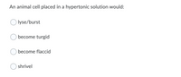 An animal cell placed in a hypertonic solution would:
lyse/burst
become turgid
become flaccid
shrivel
