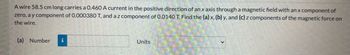 A wire 58.5 cm long carries a 0.460 A current in the positive direction of an x axis through a magnetic field with an x component of
zero, a y component of 0.000380 T, and a z component of 0.0140 T. Find the (a) x, (b) y, and (c) z components of the magnetic force on
the wire.
(a) Number i
Units