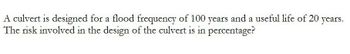 A culvert is designed for a flood frequency of 100 years and a useful life of 20 years.
The risk involved in the design of the culvert is in percentage?