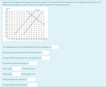 Suppose that the government imposes a tax on the market. D is the demand curve before tax, S is the supply curve before tax and S
after tax is the supply curve after the tax. Use the graph to answer the following questions:
7
6.5
6
5.5
5
4.5
4
3.5
3
2.5
2
1.5
1
0.5
price
5 10 15 20 25 30 35 40 45 50 55 60 65 70 quantity
The equilibrium price in the market before the tax is imposed is $
The price paid by buyers after the tax is imposed is $
The price sellers receive after the tax is imposed is $
The amount of the tax per unit is $
Buyers pay $
S after tax
Sellers pay $
of the tax per unit.
of the tax per unit.
S
The government tax revenue is $
The deadweight loss of the tax is
D